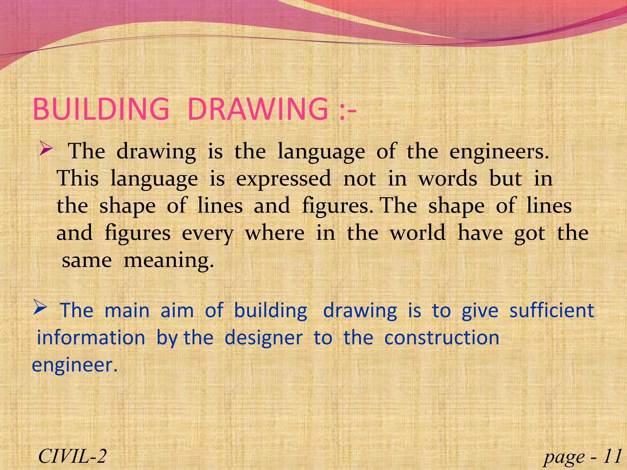  The drawing is the language of the engineers.
This language is expressed not in words but in
the shape of lines and figures. The shape of lines
and figures every where in the world have got the
same meaning.
BUILDING DRAWING :-
 The main aim of building drawing is to give sufficient
information by the designer to the construction
engineer.
page - 11CIVIL-2
 