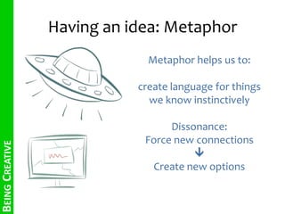 Having an idea: Metaphor 
Metaphor helps us to: 
create language for things 
we know instinctively 
Dissonance: 
Force new connections 
 
Create new options 
BEING CREATIVE 
 
