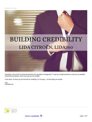 Building Credibility
Credibility is the anchor of personal branding and reputation management. To get your target audience to see you as relatable,
influential and relevant, they must view you as credible.
In this deck, I'll show you the formula for credibility. It's not easy... but the steps are simple!
Lida
LIDA360.com
Photo by JonoMueller page 1 of 8
 