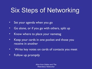 Set your agenda when you go Go alone, or if you go with others, split up Know where to place your nametag Keep your cards in one pocket and those you receive in another Write key notes on cards of contacts you meet Follow up promptly Alice from Dallas and The Relentless Networker Six Steps of Networking 