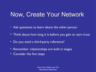 Ask questions to learn about the other person Think about how long it is before you gain or earn trust Do you need a third-party reference? Remember: relationships are built in stages Consider the five steps Now, Create Your Network Alice from Dallas and The Relentless Networker 