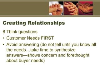 Creating Relationships
8 Think questions
• Customer Needs FIRST
• Avoid answering (do not tell until you know all
the needs…take time to synthesize
answers—shows concern and forethought
about buyer needs)
 
