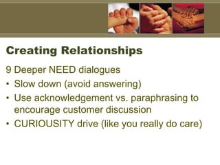 Creating Relationships
9 Deeper NEED dialogues
• Slow down (avoid answering)
• Use acknowledgement vs. paraphrasing to
encourage customer discussion
• CURIOUSITY drive (like you really do care)
 
