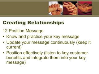 Creating Relationships
12 Position Message
• Know and practice your key message
• Update your message continuously (keep it
current)
• Position effectively (listen to key customer
benefits and integrate them into your key
message)
 