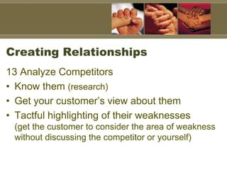 Creating Relationships
13 Analyze Competitors
• Know them (research)
• Get your customer’s view about them
• Tactful highlighting of their weaknesses
(get the customer to consider the area of weakness
without discussing the competitor or yourself)
 