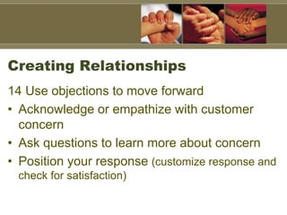 Creating Relationships
14 Use objections to move forward
• Acknowledge or empathize with customer
concern
• Ask questions to learn more about concern
• Position your response (customize response and
check for satisfaction)
 