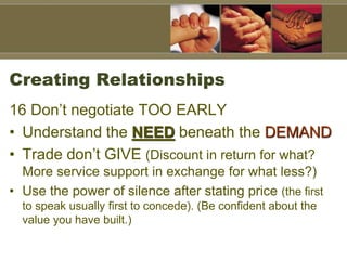 Creating Relationships
16 Don’t negotiate TOO EARLY
• Understand the NEED beneath the DEMAND
• Trade don’t GIVE (Discount in return for what?
More service support in exchange for what less?)
• Use the power of silence after stating price (the first
to speak usually first to concede). (Be confident about the
value you have built.)
 