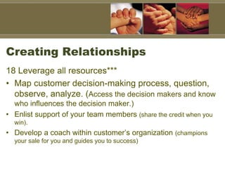 Creating Relationships
18 Leverage all resources***
• Map customer decision-making process, question,
observe, analyze. (Access the decision makers and know
who influences the decision maker.)
• Enlist support of your team members (share the credit when you
win).
• Develop a coach within customer’s organization (champions
your sale for you and guides you to success)
 