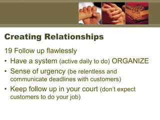Creating Relationships
19 Follow up flawlessly
• Have a system (active daily to do) ORGANIZE
• Sense of urgency (be relentless and
communicate deadlines with customers)
• Keep follow up in your court (don’t expect
customers to do your job)
 