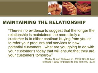 MAINTAINING THE RELATIONSHIP
“There’s no evidence to suggest that the longer the
relationship is maintained the more likely a
customer is to either continue buying from you or
to refer your products and services to new
potential customers...what are you going to do with
your customer’s today that will ensure that they are
your customers tomorrow”
Martin, S. and Colleran, G., 2003. SOLD, how
to make it easy for people to buy from you (p. 3)
 