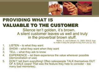 PROVIDING WHAT IS
VALUABLE TO THE CUSTOMER
Silence isn’t golden, it’s brown.
A silent customer leaves us well and truly
in the proverbial brown stuff.
Martin, S. and Colleran, G., 2003. SOLD, how
to make it easy for people to buy from you (p. 50)
1. LISTEN – to what they want
2. SHOW – what they want when they want
3. TELL – what they ask to know
4. EXPERIENCE – let them experience the value wherever possible
(demonstration or use)
5. DON’T tell them everything! Often salespeople TALK themselves OUT
OF A SALE (oops! That was the feature they hate to consider – too
many bad memories).
 
