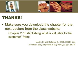 THANKS!
• Make sure you download the chapter for the
next Lecture from the class website:
Chapter 2: “Establishing what is valuable to the
customer” from:
Martin, S. and Colleran, G., 2003. SOLD, how
to make it easy for people to buy from you (pp. 23-46)
 