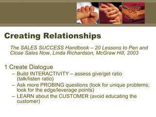 Creating Relationships
The SALES SUCCESS Handbook – 20 Lessons to Pen and
Close Sales Now, Linda Richardson, McGraw Hill, 2003
1 Create Dialogue
– Build INTERACTIVITY – assess give/get ratio
(talk/listen ratio)
– Ask more PROBING questions (look for unique problems;
look for the edge/leverage points)
– LEARN about the CUSTOMER (avoid educating the
customer)
 