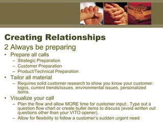 Creating Relationships
2 Always be preparing
• Prepare all calls
– Strategic Preparation
– Customer Preparation
– Product/Technical Preparation
• Tailor all material
– Requires solid customer research to show you know your customer:
logos, current trends/issues, environmental issues, personalized
items.
• Visualize your call
– Plan the flow and allow MORE time for customer input:. Type out a
question flow chart or create bullet items to discuss (avoid written out
questions other than your VITO opener).
– Allow for flexibility to follow a customer’s sudden urgent need
 