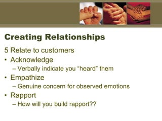 Creating Relationships
5 Relate to customers
• Acknowledge
– Verbally indicate you “heard” them
• Empathize
– Genuine concern for observed emotions
• Rapport
– How will you build rapport??
 