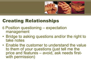 Creating Relationships
6 Position questioning – expectation
management
• Bridge to asking questions and/or the right to
take notes
• Enable the customer to understand the value
to them of your questions (just tell me the
price and features – avoid, ask needs first-
with permission)
 