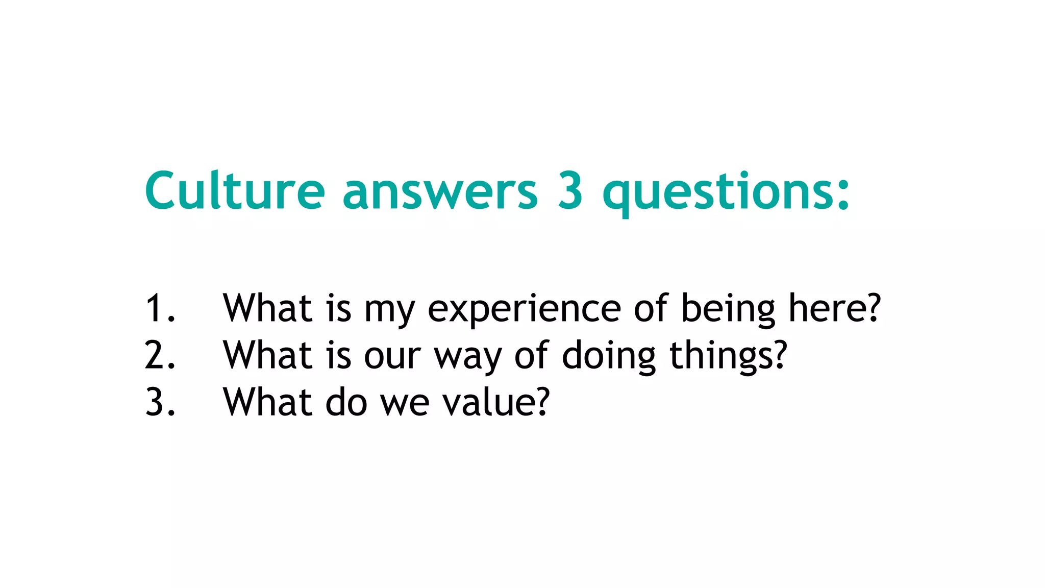 Culture answers 3 questions:
1. What is my experience of being here?
2. What is our way of doing things?
3. What do we value?
 