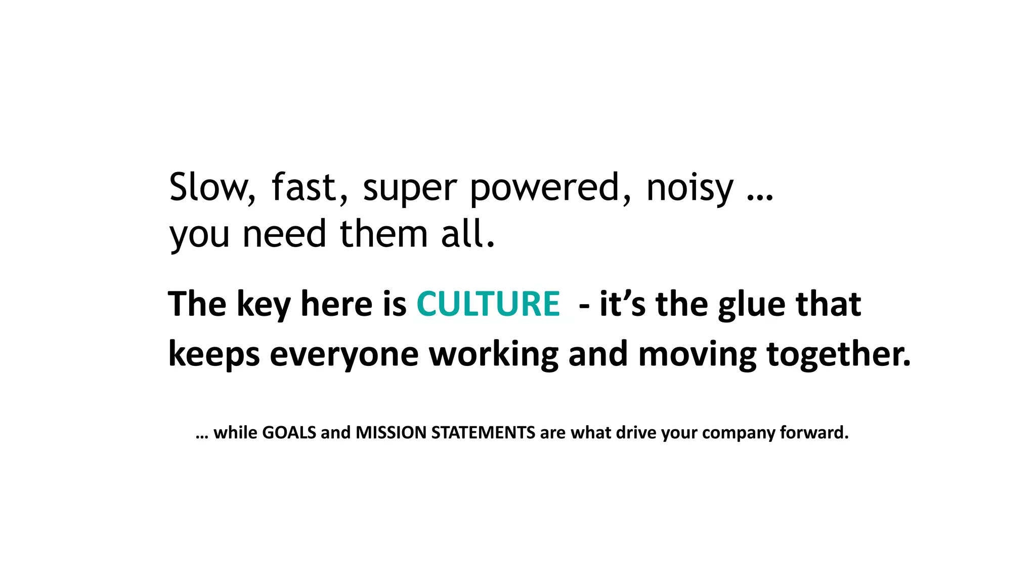 Slow, fast, super powered, noisy …
you need them all.
The key here is CULTURE - it’s the glue that
keeps everyone working and moving together.
… while GOALS and MISSION STATEMENTS are what drive your company forward.
 