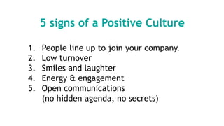 5 signs of a Positive Culture
1. People line up to join your company.
2. Low turnover
3. Smiles and laughter
4. Energy & engagement
5. Open communications
(no hidden agenda, no secrets)
 