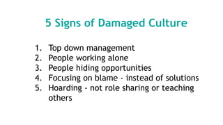 5 Signs of Damaged Culture
1. Top down management
2. People working alone
3. People hiding opportunities
4. Focusing on blame - instead of solutions
5. Hoarding - not role sharing or teaching
others
 