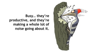 Busy… they’re
productive, and they’re
making a whole lot of
noise going about it.
 