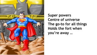 Super powers
Centre of universe
The go-to for all things
Holds the fort when
you’re away …
 