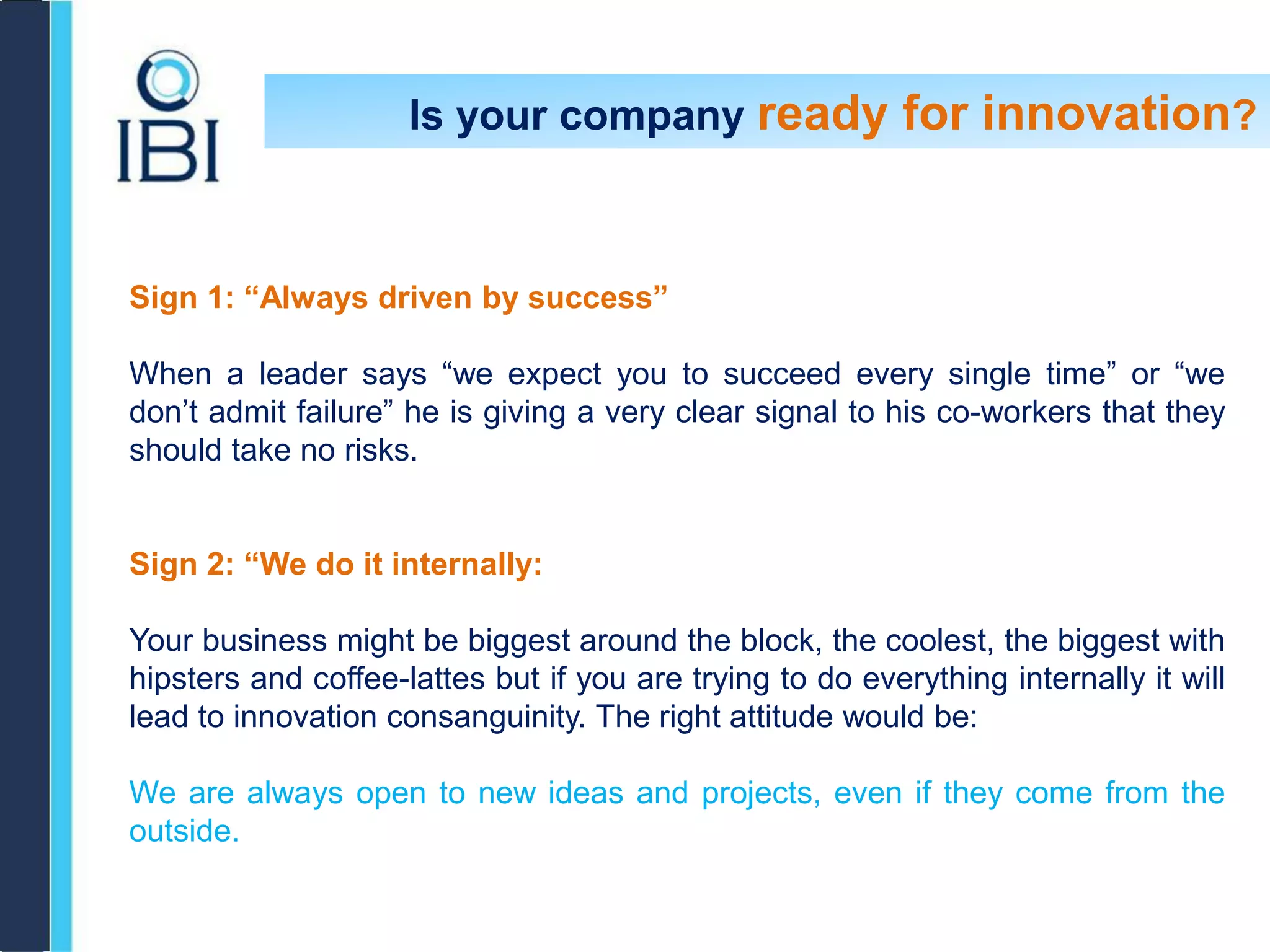 Is your company ready for innovation?
Sign 1: “Always driven by success”
When a leader says “we expect you to succeed every single time” or “we
don’t admit failure” he is giving a very clear signal to his co-workers that they
should take no risks.
Sign 2: “We do it internally:
Your business might be biggest around the block, the coolest, the biggest with
hipsters and coffee-lattes but if you are trying to do everything internally it will
lead to innovation consanguinity. The right attitude would be:
We are always open to new ideas and projects, even if they come from the
outside.
 