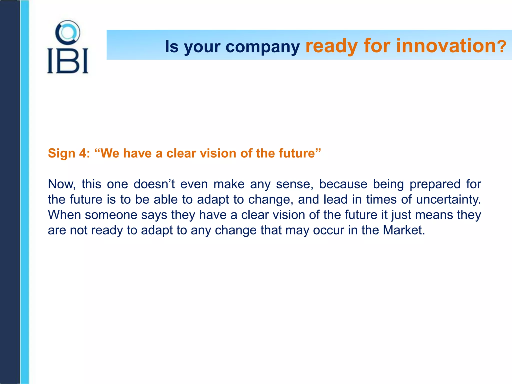 Sign 4: “We have a clear vision of the future”
Now, this one doesn’t even make any sense, because being prepared for
the future is to be able to adapt to change, and lead in times of uncertainty.
When someone says they have a clear vision of the future it just means they
are not ready to adapt to any change that may occur in the Market.
Is your company ready for innovation?
 
