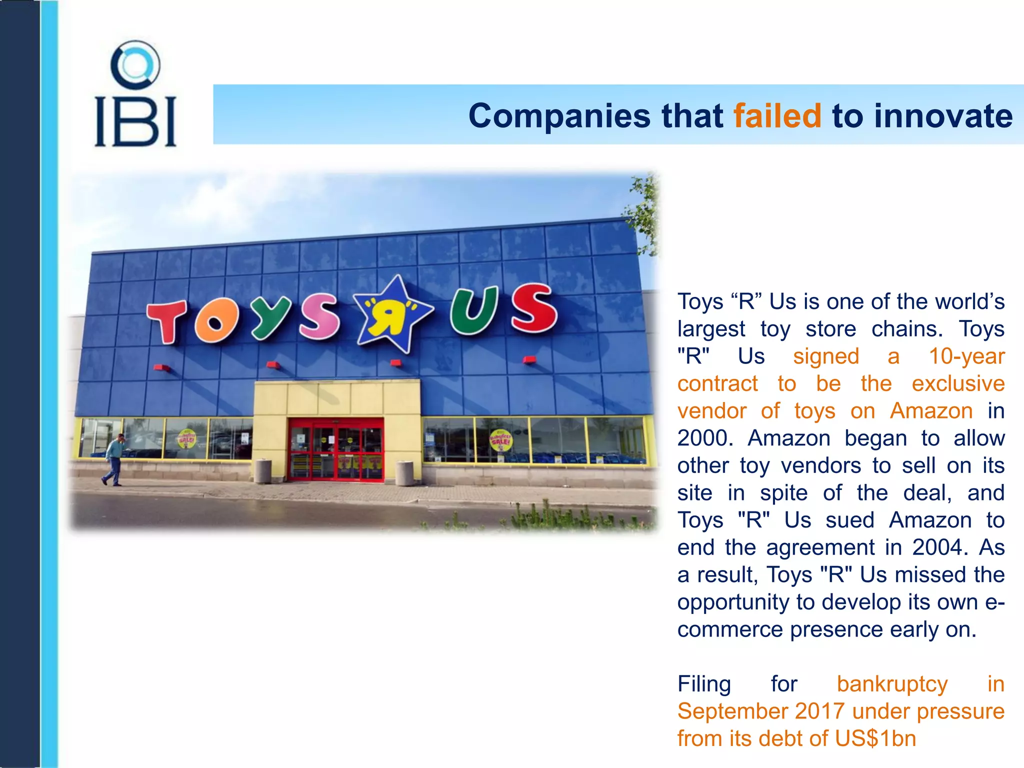Companies that failed to innovate
Toys “R” Us is one of the world’s
largest toy store chains. Toys
"R" Us signed a 10-year
contract to be the exclusive
vendor of toys on Amazon in
2000. Amazon began to allow
other toy vendors to sell on its
site in spite of the deal, and
Toys "R" Us sued Amazon to
end the agreement in 2004. As
a result, Toys "R" Us missed the
opportunity to develop its own e-
commerce presence early on.
Filing for bankruptcy in
September 2017 under pressure
from its debt of US$1bn
 