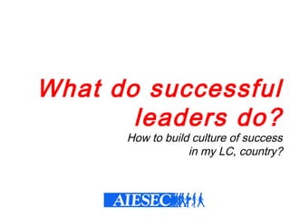 What do successful
leaders do?
How to build culture of success
in my LC, country?
 