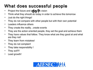 What does successful peopleWhat does successful people
do?do?• Project the future and share the vision
• Think what they should do today in order to achieve this tomorrow
• Just do the right things!
• They do not compare with other people but with their own potential
• Leaders influence others
• They create the reality , create events
• They are the action oriented people, they set the goal and achieve them
• They have values that follow. They know what are they good at and what
are they not!
• They learn from mistakes!
• They do not complain!
• They take responsibility !
• They act!!!!
• Lead growth!
 