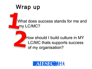 Wrap up
  What does success stands for me and
my LC/MC?
How should I build culture in MY
LC/MC thats supports success
of my organisation?
 
