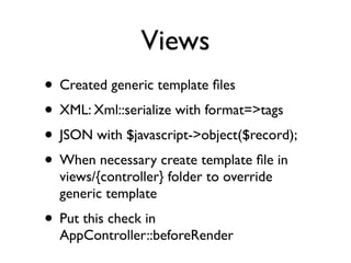 Views
• Created generic template ﬁles
• XML: Xml::serialize with format=>tags
• JSON with $javascript->object($record);
• When necessary create template ﬁle in
  views/{controller} folder to override
  generic template
• Put this check in
  AppController::beforeRender
 
