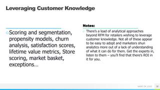 NAME OR LOGO
Leveraging Customer Knowledge
○Scoring and segmentation,
propensity models, churn
analysis, satisfaction scores,
lifetime value metrics, Store
scoring, market basket,
exceptions…
Notes:
○ There’s a load of analytical approaches
beyond RFM for retailers wishing to leverage
customer knowledge. Not all of these appear
to be easy to adopt and marketers shun
analytics more out of a lack of understanding
of what it can do for them. Get the experts in,
listen to them – you’ll find that there’s ROI in
it for you.
18
 