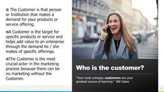 NAME OR LOGO
The Customer is that person
or Institution that makes a
demand for your products or
service offering.
A Customer is the target for
specific products or service and
helps add value to an enterprise
through the demand he / she
makes of specific offerings.
The Customer is the most
crucial actor in the marketing
process because there can be
no marketing without the
Customer.
Who is the customer?
“Your most unhappy customers are your
greatest source of learning.” -Bill Gates
2
 
