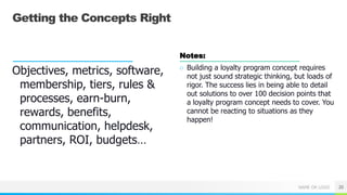 NAME OR LOGO
Getting the Concepts Right
Objectives, metrics, software,
membership, tiers, rules &
processes, earn-burn,
rewards, benefits,
communication, helpdesk,
partners, ROI, budgets…
Notes:
○ Building a loyalty program concept requires
not just sound strategic thinking, but loads of
rigor. The success lies in being able to detail
out solutions to over 100 decision points that
a loyalty program concept needs to cover. You
cannot be reacting to situations as they
happen!
20
 
