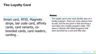NAME OR LOGO
The Loyalty Card
Smart card, RFID, Magnetic
stripe, bar code card, affinity
cards, card variants, co-
branded cards, card readers,
carding…
Notes:
○ The loyalty card is the most familiar face of a
loyalty program. There are many options here
as well, but the key point is that launching a
card does not a loyalty program make. This
space is littered with failed programs that
were launched as a card and little else.
22
 