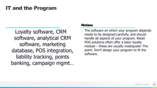 NAME OR LOGO
IT and the Program
Loyalty software, CRM
software, analytical CRM
software, marketing
database, POS integration,
liability tracking, points
banking, campaign mgmt…
Notes:
○ The software on which your program depends
needs to be designed carefully, and should
handle all aspects of your program. Retail
POS solutions often offer a basic loyalty
module – these are usually inadequate! The
point: Don’t design your program to fit the
software.
24
 