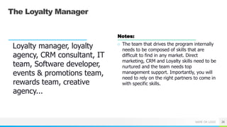 NAME OR LOGO
The Loyalty Manager
Loyalty manager, loyalty
agency, CRM consultant, IT
team, Software developer,
events & promotions team,
rewards team, creative
agency...
Notes:
○ The team that drives the program internally
needs to be composed of skills that are
difficult to find in any market. Direct
marketing, CRM and Loyalty skills need to be
nurtured and the team needs top
management support. Importantly, you will
need to rely on the right partners to come in
with specific skills.
26
 