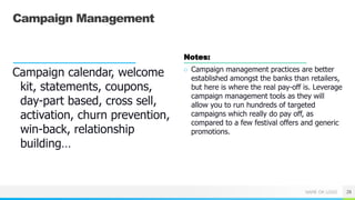 NAME OR LOGO
Campaign Management
Campaign calendar, welcome
kit, statements, coupons,
day-part based, cross sell,
activation, churn prevention,
win-back, relationship
building…
Notes:
○ Campaign management practices are better
established amongst the banks than retailers,
but here is where the real pay-off is. Leverage
campaign management tools as they will
allow you to run hundreds of targeted
campaigns which really do pay off, as
compared to a few festival offers and generic
promotions.
28
 