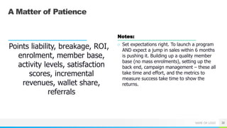 NAME OR LOGO
A Matter of Patience
Points liability, breakage, ROI,
enrolment, member base,
activity levels, satisfaction
scores, incremental
revenues, wallet share,
referrals
Notes:
○ Set expectations right. To launch a program
AND expect a jump in sales within 6 months
is pushing it. Building up a quality member
base (no mass enrolments), setting up the
back end, campaign management – these all
take time and effort, and the metrics to
measure success take time to show the
returns.
30
 