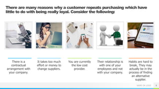 NAME OR LOGO
There are many reasons why a customer repeats purchasing which have
little to do with being really loyal. Consider the following:
There is a
contractual
arrangement with
your company.
It takes too much
effort or money to
change suppliers.
You are currently
the low cost
provider.
Their relationship is
with one of your
employees and not
with your company.
Habits are hard to
break, They may
actually be in the
process of finding
an alternative
supplier.
6
 