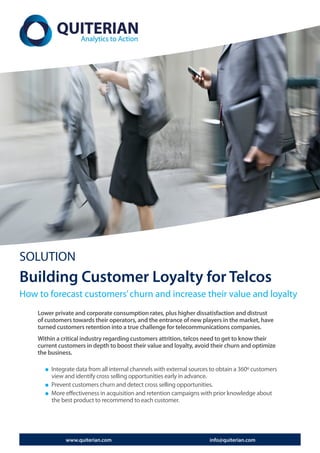 SOLUTION
Building Customer Loyalty for Telcos
How to forecast customers’ churn and increase their value and loyalty
    Lower private and corporate consumption rates, plus higher dissatisfaction and distrust
    of customers towards their operators, and the entrance of new players in the market, have
    turned customers retention into a true challenge for telecommunications companies.
    Within a critical industry regarding customers attrition, telcos need to get to know their
    current customers in depth to boost their value and loyalty, avoid their churn and optimize
    the business.

         Integrate data from all internal channels with external sources to obtain a 360º customers
         view and identify cross selling opportunities early in advance.
         Prevent customers churn and detect cross selling opportunities.
         More effectiveness in acquisition and retention campaigns with prior knowledge about
         the best product to recommend to each customer.




              www.quiterian.com                                         info@quiterian.com
 