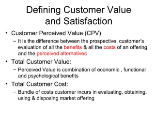 Defining Customer Value
            and Satisfaction
• Customer Perceived Value (CPV)
  – It is the difference between the prospective customer’s
    evaluation of all the benefits & all the costs of an offering
    and the perceived alternatives
• Total Customer Value:
  – Perceived Value is combination of economic , functional
    and psychological benefits
• Total Customer Cost:
  – Bundle of costs customer incurs in evaluating, obtaining,
    using & disposing market offering
 