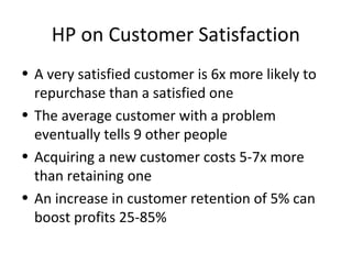 HP on Customer Satisfaction
• A very satisfied customer is 6x more likely to
  repurchase than a satisfied one
• The average customer with a problem
  eventually tells 9 other people
• Acquiring a new customer costs 5-7x more
  than retaining one
• An increase in customer retention of 5% can
  boost profits 25-85%
 