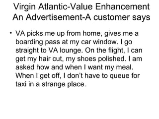 Virgin Atlantic-Value Enhancement
 An Advertisement-A customer says
• VA picks me up from home, gives me a
  boarding pass at my car window. I go
  straight to VA lounge. On the flight, I can
  get my hair cut, my shoes polished. I am
  asked how and when I want my meal.
  When I get off, I don’t have to queue for
  taxi in a strange place.
 