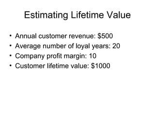 Estimating Lifetime Value

•   Annual customer revenue: $500
•   Average number of loyal years: 20
•   Company profit margin: 10
•   Customer lifetime value: $1000
 