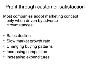 Profit through customer satisfaction
Most companies adopt marketing concept
 only when driven by adverse
 circumstances:

•   Sales decline
•   Slow market growth rate
•   Changing buying patterns
•   Increasing competition
•   Increasing expenditures
 