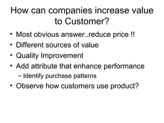 How can companies increase value
         to Customer?
•   Most obvious answer..reduce price !!
•   Different sources of value
•   Quality Improvement
•   Add attribute that enhance performance
    – Identify purchase patterns
• Observe how customers use product?
 