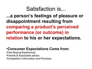 Satisfaction is...
...a person’s feelings of pleasure or
disappointment resulting from
comparing a product’s perceived
performance (or outcome) in
relation to his or her expectations.

•Consumer Expectations Come from:
•Past Buying Experiences
•Friends & Associates advice
•Competitor's Information and Promises
 